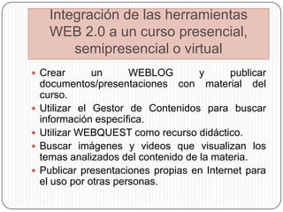 Integración de las herramientas
      WEB 2.0 a un curso presencial,
          semipresencial o virtual
 Crear         un      WEBLOG        y      publicar
    documentos/presentaciones con material del
    curso.
   Utilizar el Gestor de Contenidos para buscar
    información específica.
   Utilizar WEBQUEST como recurso didáctico.
   Buscar imágenes y videos que visualizan los
    temas analizados del contenido de la materia.
   Publicar presentaciones propias en Internet para
    el uso por otras personas.
 