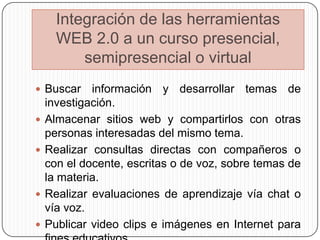 Integración de las herramientas
      WEB 2.0 a un curso presencial,
          semipresencial o virtual
 Buscar     información y desarrollar temas de
    investigación.
   Almacenar sitios web y compartirlos con otras
    personas interesadas del mismo tema.
   Realizar consultas directas con compañeros o
    con el docente, escritas o de voz, sobre temas de
    la materia.
   Realizar evaluaciones de aprendizaje vía chat o
    vía voz.
   Publicar video clips e imágenes en Internet para
 