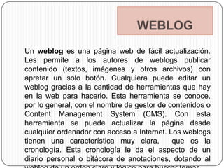 WEBLOG
Un weblog es una página web de fácil actualización.
Les permite a los autores de weblogs publicar
contenido (textos, imágenes y otros archivos) con
apretar un solo botón. Cualquiera puede editar un
weblog gracias a la cantidad de herramientas que hay
en la web para hacerlo. Esta herramienta se conoce,
por lo general, con el nombre de gestor de contenidos o
Content Management System (CMS). Con esta
herramienta se puede actualizar la página desde
cualquier ordenador con acceso a Internet. Los weblogs
tienen una característica muy clara,        que es la
cronología. Esta cronología le da el aspecto de un
diario personal o bitácora de anotaciones, dotando al
 