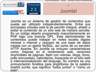 Gestor de Contenidos
                                   -
                               Joomla!
Joomla es un sistema de gestión de contenidos que
puede ser utilizado independientemente. Entre sus
principales virtudes está la de permitir integrar, añadir o
editar el contenido de un sitio web de manera sencilla.
Es un código abierto programado mayoritariamente en
PHP bajo una licencia GPL. Este administrador de
contenidos puede trabajar en redes locales dígase
intranet o internet y requiere de una base de datos
creada con un gestor MySQL, así como de un servidor
HTTP Apache. En Joomla se incluyen características
como: mejoras en el rendimiento web, versiones
imprimibles de páginas, flash con noticias, blogs, foros,
polls (encuestas), calendarios, búsqueda en el sitio web
e internacionalización del lenguaje. Su nombre es una
pronunciación fonética para anglófonos de la palabra
swahili yumla, que significa "todos juntos" o "como un
todo".
 