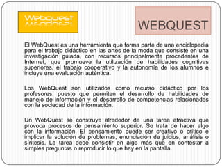 WEBQUEST
El WebQuest es una herramienta que forma parte de una enciclopedia
para el trabajo didáctico en las artes de la moda que consiste en una
investigación guiada, con recursos principalmente procedentes de
Internet, que promueve la utilización de habilidades cognitivas
superiores, el trabajo cooperativo y la autonomía de los alumnos e
incluye una evaluación auténtica.

Los WebQuest son utilizados como recurso didáctico por los
profesores, puesto que permiten el desarrollo de habilidades de
manejo de información y el desarrollo de competencias relacionadas
con la sociedad de la información.

Un WebQuest se construye alrededor de una tarea atractiva que
provoca procesos de pensamiento superior. Se trata de hacer algo
con la información. El pensamiento puede ser creativo o crítico e
implicar la solución de problemas, enunciación de juicios, análisis o
síntesis. La tarea debe consistir en algo más que en contestar a
simples preguntas o reproducir lo que hay en la pantalla.
 