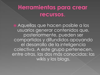  Aquellas   que hacen posible a los
  usuarios generar contenidos que,
     posteriormente, pueden ser
 compartidos y difundidos apoyando
    el desarrollo de la inteligencia
 colectiva. A este grupo pertenecen,
entre otras, las dos más conocidas: las
            wikis y los blogs.
 