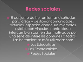 El conjunto de herramientas diseñadas
  para crear y gestionar comunidades
 virtuales, espacios donde sus miembros
     establecen vínculos, contactos e
intercambian contenidos motivados por
una serie de intereses comunes a todos.
   Las herramientas más utilizadas son:
              Las Educativas
            Las Empresariales
              Redes Sociales
 