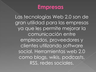 Las tecnologías Web 2.0 son de
gran utilidad para las empresas
 ya que les permite mejorar la
      comunicación entre
  empleados, proveedores y
  clientes utilizando software
 social. Herramientas web 2.0
 como blogs, wikis, podcasts,
       RSS, redes sociales.
 