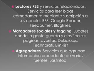  Lectores RSS y servicios relacionados.
          Servicios para leer blogs
  cómodamente mediante suscripción a
     sus canales RSS: Google Reader,
           Feedburner, Bloglines.
 Marcadores sociales y tagging. Lugares
   donde la gente guarda y clasifica sus
       páginas favoritas: Del.icio.us,
             Technorati, Blinklist
  Agregadores. Servicios que agrupan
    información procedente de varias
             fuentes: Lastinfoo.
 