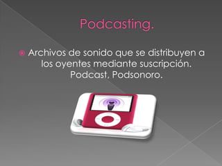    Archivos de sonido que se distribuyen a
       los oyentes mediante suscripción.
              Podcast, Podsonoro.
 