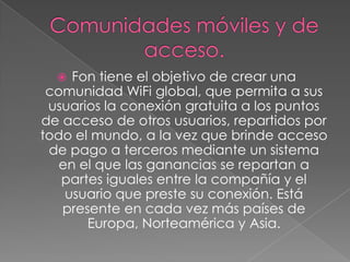   Fon tiene el objetivo de crear una
 comunidad WiFi global, que permita a sus
 usuarios la conexión gratuita a los puntos
de acceso de otros usuarios, repartidos por
todo el mundo, a la vez que brinde acceso
 de pago a terceros mediante un sistema
   en el que las ganancias se repartan a
   partes iguales entre la compañía y el
    usuario que preste su conexión. Está
   presente en cada vez más países de
       Europa, Norteamérica y Asia.
 