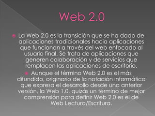    La Web 2.0 es la transición que se ha dado de
    aplicaciones tradicionales hacia aplicaciones
     que funcionan a través del web enfocado al
       usuario final. Se trata de aplicaciones que
        generen colaboración y de servicios que
        remplacen las aplicaciones de escritorio.
        Aunque el término Web 2.0 es el más
    difundido, originario de la notación informática
     que expresa el desarrollo desde una anterior
    versión, la Web 1.0, quizás un término de mejor
       comprensión para definir Web 2.0 es el de
                  Web Lectura/Escritura.
 
