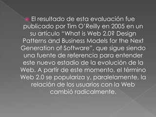   El resultado de esta evaluación fue
 publicado por Tim O’Reilly en 2005 en un
   su artículo “What is Web 2.0? Design
Patterns and Business Models for the Next
Generation of Software”, que sigue siendo
 una fuente de referencia para entender
este nuevo estadio de la evolución de la
Web. A partir de este momento, el término
Web 2.0 se populariza y, paralelamente, la
    relación de los usuarios con la Web
            cambió radicalmente.
 