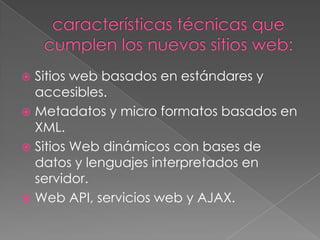  Sitios web basados en estándares y
  accesibles.
 Metadatos y micro formatos basados en
  XML.
 Sitios Web dinámicos con bases de
  datos y lenguajes interpretados en
  servidor.
 Web API, servicios web y AJAX.
 