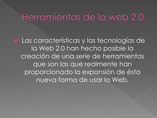    Las características y las tecnologías de
       la Web 2.0 han hecho posible la
    creación de una serie de herramientas
        que son las que realmente han
     proporcionado la expansión de ésta
         nueva forma de usar la Web.
 