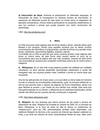 d) Intercambio de ideas: Estimula la participación en diferentes lenguajes, el
intercambio de ideas, la investigación en diversas fuentes de información, la
exposición de diferentes puntos de vista sobre un mismo tema, la integración de
ejemplos comparativos, incluso hasta la participación en proyectos colaborativos, lo
que nos conduce a pensar que puede propiciar una visión constructiva del
aprendizaje.

LINK: http://es.wordpress.com/



                                    4.    Wikis.

Un Wiki sirve para crear páginas web de forma rápida y eficaz, además ofrece gran
libertad a los usuarios, incluso para aquellos usuarios que no tienen muchos
conocimientos de informática ni programación, permite de forma muy sencilla incluir
textos, hipertextos, documentos digitales, enlaces y demás.
La finalidad de un Wiki es permitir que varios usuarios puedan crear páginas web
sobre un mismo tema, de esta forma cada usuario aporta un poco de su
conocimiento para que la página web sea más completa, creando de esta forma
una comunidad de usuarios que comparten contenidos acerca de un mismo tema o
categoría.

A. Wikispaces: Es un sitio web cuyas páginas pueden ser editadas por múltiples
voluntarios, es decir permite desarrollar aprendizajes colaborativo a través del
navegador web, los usuarios pueden crear, modificar o borrar un mismo texto que
comparten.

Una de las aplicaciones de mayor peso y a la que debe su fama hasta el momento
ha sido la creación de enciclopedias colaborativas, pues, la principal utilidad de un
wiki es que permite crear y mejorar las páginas de forma instantánea, dando una
gran libertad al usuario, y por medio de una interfaz muy simple. Esto hace que
más gente participe en su edición, a diferencia de los sistemas tradicionales, donde
resulta más difícil que los usuarios del sitio contribuyan a mejorarlo.

LINK: http://www.wikispaces.com/

B. Wetpaint: Es una empresa que ofrece servicio de red social y servicio de
alojamiento de wikis. Wetpaint fue fundada en octubre de 2005. En un principio se
llamo Wikisphere. A la hora de darte de alta te ofrece un subdominio de
"wetpaint.com", pero las URL personalizadas también están disponibles. Los
objetivos Wetpaint no técnicos a los usuarios de Internet que desean colaborar en
línea, y por tanto los intentos de incluir características fáciles de usar, tales como
 
