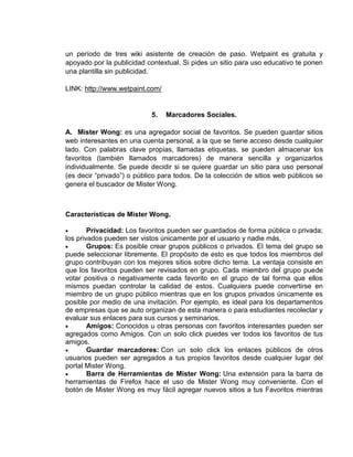 un período de tres wiki asistente de creación de paso. Wetpaint es gratuita y
apoyado por la publicidad contextual. Si pides un sitio para uso educativo te ponen
una plantilla sin publicidad.

LINK: http://www.wetpaint.com/


                            5.   Marcadores Sociales.

A. Mister Wong: es una agregador social de favoritos. Se pueden guardar sitios
web interesantes en una cuenta personal, a la que se tiene acceso desde cualquier
lado. Con palabras clave propias, llamadas etiquetas, se pueden almacenar los
favoritos (también llamados marcadores) de manera sencilla y organizarlos
individualmente. Se puede decidir si se quiere guardar un sitio para uso personal
(es decir “privado”) o público para todos. De la colección de sitios web públicos se
genera el buscador de Mister Wong.



Características de Mister Wong.

        Privacidad: Los favoritos pueden ser guardados de forma pública o privada;
los privados pueden ser vistos únicamente por el usuario y nadie más.
        Grupos: Es posible crear grupos públicos o privados. El tema del grupo se
puede seleccionar libremente. El propósito de esto es que todos los miembros del
grupo contribuyan con los mejores sitios sobre dicho tema. La ventaja consiste en
que los favoritos pueden ser revisados en grupo. Cada miembro del grupo puede
votar positiva o negativamente cada favorito en el grupo de tal forma que ellos
mismos puedan controlar la calidad de estos. Cualquiera puede convertirse en
miembro de un grupo público mientras que en los grupos privados únicamente es
posible por medio de una invitación. Por ejemplo, es ideal para los departamentos
de empresas que se auto organizan de esta manera o para estudiantes recolectar y
evaluar sus enlaces para sus cursos y seminarios.
        Amigos: Conocidos u otras personas con favoritos interesantes pueden ser
agregados como Amigos. Con un solo click puedes ver todos los favoritos de tus
amigos.
        Guardar marcadores: Con un solo click los enlaces públicos de otros
usuarios pueden ser agregados a tus propios favoritos desde cualquier lugar del
portal Mister Wong.
        Barra de Herramientas de Mister Wong: Una extensión para la barra de
herramientas de Firefox hace el uso de Mister Wong muy conveniente. Con el
botón de Mister Wong es muy fácil agregar nuevos sitios a tus Favoritos mientras
 