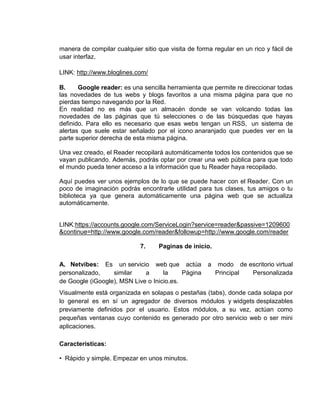 manera de compilar cualquier sitio que visita de forma regular en un rico y fácil de
usar interfaz.

LINK: http://www.bloglines.com/

B.     Google reader: es una sencilla herramienta que permite re direccionar todas
las novedades de tus webs y blogs favoritos a una misma página para que no
pierdas tiempo navegando por la Red.
En realidad no es más que un almacén donde se van volcando todas las
novedades de las páginas que tú selecciones o de las búsquedas que hayas
definido. Para ello es necesario que esas webs tengan un RSS, un sistema de
alertas que suele estar señalado por el icono anaranjado que puedes ver en la
parte superior derecha de esta misma página.

Una vez creado, el Reader recopilará automáticamente todos los contenidos que se
vayan publicando. Además, podrás optar por crear una web pública para que todo
el mundo pueda tener acceso a la información que tu Reader haya recopilado.

Aquí puedes ver unos ejemplos de lo que se puede hacer con el Reader. Con un
poco de imaginación podrás encontrarle utilidad para tus clases, tus amigos o tu
biblioteca ya que genera automáticamente una página web que se actualiza
automáticamente.


LINK:https://accounts.google.com/ServiceLogin?service=reader&passive=1209600
&continue=http://www.google.com/reader&followup=http://www.google.com/reader

                             7.    Paginas de inicio.

A. Netvibes: Es un servicio web que actúa            a    modo de escritorio virtual
personalizado,    similar    a      la     Página        Principal Personalizada
de Google (iGoogle), MSN Live o Inicio.es.
Visualmente está organizada en solapas o pestañas (tabs), donde cada solapa por
lo general es en sí un agregador de diversos módulos y widgets desplazables
previamente definidos por el usuario. Estos módulos, a su vez, actúan como
pequeñas ventanas cuyo contenido es generado por otro servicio web o ser mini
aplicaciones.

Características:

• Rápido y simple. Empezar en unos minutos.
 