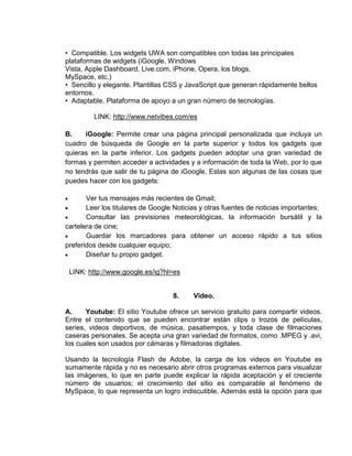 • Compatible. Los widgets UWA son compatibles con todas las principales
plataformas de widgets (iGoogle, Windows
Vista, Apple Dashboard, Live.com, iPhone, Opera, los blogs,
MySpace, etc.)
• Sencillo y elegante. Plantillas CSS y JavaScript que generan rápidamente bellos
entornos.
• Adaptable. Plataforma de apoyo a un gran número de tecnologías.

         LINK: http://www.netvibes.com/es

B.    iGoogle: Permite crear una página principal personalizada que incluya un
cuadro de búsqueda de Google en la parte superior y todos los gadgets que
quieras en la parte inferior. Los gadgets pueden adoptar una gran variedad de
formas y permiten acceder a actividades y a información de toda la Web, por lo que
no tendrás que salir de tu página de iGoogle. Estas son algunas de las cosas que
puedes hacer con los gadgets:

       Ver tus mensajes más recientes de Gmail;
       Leer los titulares de Google Noticias y otras fuentes de noticias importantes;
       Consultar las previsiones meteorológicas, la información bursátil y la
cartelera de cine;
       Guardar los marcadores para obtener un acceso rápido a tus sitios
preferidos desde cualquier equipo;
       Diseñar tu propio gadget.

 LINK: http://www.google.es/ig?hl=es


                                   8.     Video.

A.     Youtube: El sitio Youtube ofrece un servicio gratuito para compartir videos.
Entre el contenido que se pueden encontrar están clips o trozos de películas,
series, videos deportivos, de música, pasatiempos, y toda clase de filmaciones
caseras personales. Se acepta una gran variedad de formatos, como .MPEG y .avi,
los cuales son usados por cámaras y filmadoras digitales.

Usando la tecnología Flash de Adobe, la carga de los videos en Youtube es
sumamente rápida y no es necesario abrir otros programas externos para visualizar
las imágenes, lo que en parte puede explicar la rápida aceptación y el creciente
número de usuarios; el crecimiento del sitio es comparable al fenómeno de
MySpace, lo que representa un logro indiscutible. Además está la opción para que
 