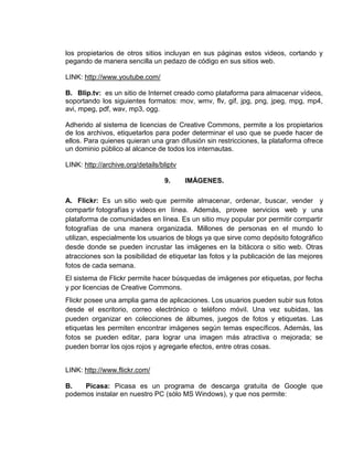los propietarios de otros sitios incluyan en sus páginas estos videos, cortando y
pegando de manera sencilla un pedazo de código en sus sitios web.

LINK: http://www.youtube.com/

B. Blip.tv: es un sitio de Internet creado como plataforma para almacenar vídeos,
soportando los siguientes formatos: mov, wmv, flv, gif, jpg, png, jpeg, mpg, mp4,
avi, mpeg, pdf, wav, mp3, ogg.

Adherido al sistema de licencias de Creative Commons, permite a los propietarios
de los archivos, etiquetarlos para poder determinar el uso que se puede hacer de
ellos. Para quienes quieran una gran difusión sin restricciones, la plataforma ofrece
un dominio público al alcance de todos los internautas.

LINK: http://archive.org/details/bliptv

                                  9.      IMÁGENES.

A. Flickr: Es un sitio web que permite almacenar, ordenar, buscar, vender y
compartir fotografías y videos en línea. Además, provee servicios web y una
plataforma de comunidades en línea. Es un sitio muy popular por permitir compartir
fotografías de una manera organizada. Millones de personas en el mundo lo
utilizan, especialmente los usuarios de blogs ya que sirve como depósito fotográfico
desde donde se pueden incrustar las imágenes en la bitácora o sitio web. Otras
atracciones son la posibilidad de etiquetar las fotos y la publicación de las mejores
fotos de cada semana.
El sistema de Flickr permite hacer búsquedas de imágenes por etiquetas, por fecha
y por licencias de Creative Commons.
Flickr posee una amplia gama de aplicaciones. Los usuarios pueden subir sus fotos
desde el escritorio, correo electrónico o teléfono móvil. Una vez subidas, las
pueden organizar en colecciones de álbumes, juegos de fotos y etiquetas. Las
etiquetas les permiten encontrar imágenes según temas específicos. Además, las
fotos se pueden editar, para lograr una imagen más atractiva o mejorada; se
pueden borrar los ojos rojos y agregarle efectos, entre otras cosas.


LINK: http://www.flickr.com/

B.   Picasa: Picasa es un programa de descarga gratuita de Google que
podemos instalar en nuestro PC (sólo MS Windows), y que nos permite:
 