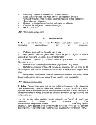 Localizar y organizar todas las fotos de nuestro equipo
      Editar y añadir efectos a las fotos a través de un sencillo proceso
      Compartir nuestras fotos con otros usuarios mediante correo electrónico.
      Crear álbumes y etiquetas,
      Retocar y editar las fotografías (hay varios efectos y filtros).
      Compartir las imágenes con nuestros amigos,
      Hacer copias a CD.

LINK: http://picasa.google.com/


                              10.   Audio/podcast:

A. Evoca: Es uno de estos servicios. Muy fácil de usar. Está en castellano y sus
principales       características         son            las         siguientes:


        Podemos subir archivos de audio mp3 o wav.
        Nos permite efectuar grabaciones desde la propia página de Evoca
utilizando un micrófono conectado a nuestro ordenador.
        Podemos organizar y compartir nuestras grabaciones con etiquetas,
álbumes y grupos.
        Permite incluir nuestras grabaciones en páginas web, blog o wikis.
        Disfrutamos gratuitamente de 15 minutos de grabación con un límite de 30
de suscripción. 180 minutos más si contratamos una cuenta profesional ($29.95 al
año).
        Necesitamos registrarnos. Para ello debemos disponer de una cuenta válida
de correo electrónico e ingresar un nombre de usuario y una contraseña.

LINK: http://www.evoca.com/

B. Odeo: Es una herramienta que se une a las ya disponibles en la blogosfera
como el podcasting. Esta tecnología, que une las bondades del RSS y el audio
digital se basa en transmitir sonidos de audio que los usuarios pueden descargar a
sus reproductores de MP3 y escuchar en cualquier momento. Es algo así como una
radio en diferido.

Una de las principales ventajas de esta aplicación es "subir" el sonido que
deseemos         a       nuestra       cuenta      de usuario     y       poder
posteriormente integrarlo en nuestra                          Web, Blog o portal
educativo... como podcast, radio escolar. Puede hacer las veces de un servidor
de audio cuyos reproductores se pueden anexar a cualquier documento en HTML.
 