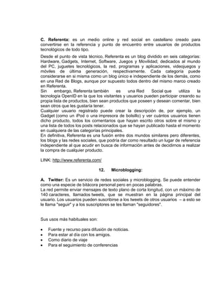 C. Referenta: es un medio online y red social en castellano creado para
convertirse en la referencia y punto de encuentro entre usuarios de productos
tecnológicos de todo tipo.
Desde el punto de vista técnico, Referenta es un blog dividido en seis categorías:
Hardware, Gadgets, Internet, Software, Juegos y Movilidad; dedicados al mundo
del PC, juguetes tecnológicos, la red, programas y aplicaciones, videojuegos y
móviles de última generación, respectivamente. Cada categoría puede
considerarse en si misma como un blog único e independiente de los demás, como
en una Red de Blogs, aunque por supuesto todos dentro del mismo marco creado
en Referenta.
Sin     embargo, Referenta también      es     una Red     Social que    utiliza  la
tecnología OpenID en la que los visitantes y usuarios pueden participar creando su
propia lista de productos, bien sean productos que poseen y desean comentar, bien
sean otros que les gustaría tener.
Cualquier usuario registrado puede crear la descripción de, por ejemplo, un
Gadget (como un iPod o una impresora de bolsillo) y ver cuántos usuarios tienen
dicho producto, todos los comentarios que hayan escrito otros sobre el mismo y
una lista de todos los posts relacionados que se hayan publicado hasta el momento
en cualquiera de las categorías principales.
En definitiva, Referenta es una fusión entre dos mundos similares pero diferentes,
los blogs y las redes sociales, que podría dar como resultado un lugar de referencia
independiente al que acudir en busca de información antes de decidirnos a realizar
la compra de cualquier producto.

LINK: http://www.referenta.com/

                               12.   Microblogging:

A. Twitter: Es un servicio de redes sociales y microblogging. Se puede entender
como una especie de bitácora personal pero en pocas palabras.
La red permite enviar mensajes de texto plano de corta longitud, con un máximo de
140 caracteres, llamados tweets, que se muestran en la página principal del
usuario. Los usuarios pueden suscribirse a los tweets de otros usuarios – a esto se
le llama "seguir" y a los suscriptores se les llaman "seguidores".


Sus usos más habituales son:

    Fuente y recurso para difusión de noticias.
    Para estar al día con los amigos.
    Como diario de viaje
    Para el seguimiento de conferencias
 