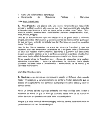 Como una herramienta de aprendizaje
    Herramienta     de       Relaciones          Públicas       y       Marketing

LINK: https://twitter.com/

B. FriendFeed: Es una página web, una nueva herramienta que nos permite
agregar y publicar en dicho sitio, una vez que nos hayamos registrado, todas las
actividades que llevamos a cabo en webs, redes sociales como Twitter, Flickr,
Youtube, Last.fm, pudiendo estar clasificadas en diferentes categorías como video,
fotos, música, blogging.
Otra de las funcionalidades que nos ofrecer es la de poder añadir a nuestros
amigos, conocidos, interactuando y que conozcamos las modificaciones que hagan
de sus servicios, teniendo controlada toda la información de nuestros contactos
desde Friendfeed.
Uno de los últimos servicios que acaba de incorporar Friendfeed y que era
necesario dada las dimensiones alcanzadas es la de poder crear y administrar
las salas que nosotros mismos creamos, decidiendo si queremos que estas salas
tengan un carácter público ó si de lo contrario adquieran un carácter privado. Con
esta nueva funcionalidad de las salas podremos compartir todo tipo de cosas.
Otras características de Friendfeed son: - Opción de búsquedas para localizar
elementos compartidos. - Incorpora aplicaciones de escritorio desde donde
podremos visualizar datos ó almacenarlos. - Funcionalidad de la interfaz y la
velocidad de dicho sitio.


LINK: http://friendfeed.com/

C. Identi.ca: es un servicio de microblogging basado en Software Libre, soporta
hasta 140 caracteres y su funcionamiento es similar a Twitter, solamente que es
basado en una plataforma libre por lo que cualquier puede ver su código y crear un
servicio similar.

Al ser un formato abierto es posible enlazarlo con otros servicios como Twitter o
Facebook de forma tal que un mensaje publicado desde identi.ca se publica en
dichos servicios en que el usuario debe tener su cuenta previa.

Al igual que otros servicios de microblogging Identi.ca permite poder comunicar un
pensamiento o una idea de corta longitud.
 