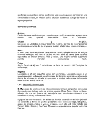 que tenga una cuenta de correo electrónico. Los usuarios pueden participar en una
o más redes sociales, en relación con su situación académica, su lugar de trabajo o
región geográfica.


Servicios que ofrece.


Amigos.
Es una forma de localizar amigos con quienes se perdió el contacto o agregar otros
nuevos      con        quienes     intercambiar      fotos       o      mensajes.

Grupos                                y                                   Páginas.
Es una de las utilidades de mayor desarrollo reciente. Se trata de reunir personas
con intereses comunes. En los grupos se pueden añadir fotos, vídeos, mensajes...

Muro.
El muro (wall) es un espacio en cada perfil de usuario que permite que los amigos
escriban mensajes para que el usuario los vea. Sólo es visible para usuarios
registrados, se anexan enlaces, fotos y vídeos. Una mejora llamada supermuro
permite                incrustar                animaciones                 flash.

Fotos.
Según Facebook,[4] hay: 5 mil millones de fotos de usuario, 160 Terabytes de
almacenaje.

Regalos
Los regalos o gift son pequeños íconos con un mensaje. Los regalos dados a un
usuario aparecen en la pared con el mensaje del donante, a menos que el donante
decida dar el regalo en privado, en cuyo caso el nombre y el mensaje del donante
no se exhiben a otros usuarios.

LINK: http://www.facebook.com/

B. My space: Es un sitio web de interacción social formado por perfiles personales
de usuarios que incluye redes de amigos, grupos, blogs, fotos, vídeos y música,
además de una red interna de mensajería que permite comunicarse a unos
usuarios con otros y un buscador interno.

MySpace es una “red social”, en donde los mismos usuarios son los que proveen
en contenido, a través de perfiles personales que contienen blogs, fotografías,
grupos de amigos, música y videos. Myspace, es el sitio web más visitado tras
Yahoo!, MSN, Google y YouTube, Myspace es especialmente popular entre los
jóvenes.
 