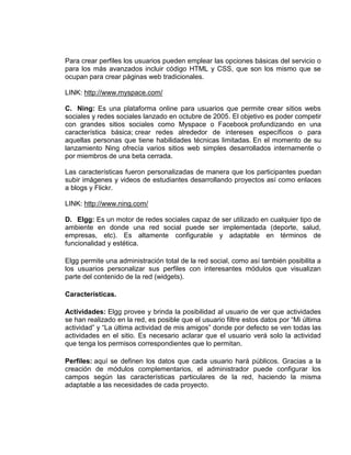 Para crear perfiles los usuarios pueden emplear las opciones básicas del servicio o
para los más avanzados incluir código HTML y CSS, que son los mismo que se
ocupan para crear páginas web tradicionales.

LINK: http://www.myspace.com/

C. Ning: Es una plataforma online para usuarios que permite crear sitios webs
sociales y redes sociales lanzado en octubre de 2005. El objetivo es poder competir
con grandes sitios sociales como Myspace o Facebook profundizando en una
característica básica; crear redes alrededor de intereses específicos o para
aquellas personas que tiene habilidades técnicas limitadas. En el momento de su
lanzamiento Ning ofrecía varios sitios web simples desarrollados internamente o
por miembros de una beta cerrada.

Las características fueron personalizadas de manera que los participantes puedan
subir imágenes y videos de estudiantes desarrollando proyectos así como enlaces
a blogs y Flickr.

LINK: http://www.ning.com/

D. Elgg: Es un motor de redes sociales capaz de ser utilizado en cualquier tipo de
ambiente en donde una red social puede ser implementada (deporte, salud,
empresas, etc). Es altamente configurable y adaptable en términos de
funcionalidad y estética.

Elgg permite una administración total de la red social, como así también posibilita a
los usuarios personalizar sus perfiles con interesantes módulos que visualizan
parte del contenido de la red (widgets).

Características.

Actividades: Elgg provee y brinda la posibilidad al usuario de ver que actividades
se han realizado en la red, es posible que el usuario filtre estos datos por “Mi última
actividad” y “La última actividad de mis amigos” donde por defecto se ven todas las
actividades en el sitio. Es necesario aclarar que el usuario verá solo la actividad
que tenga los permisos correspondientes que lo permitan.

Perfiles: aquí se definen los datos que cada usuario hará públicos. Gracias a la
creación de módulos complementarios, el administrador puede configurar los
campos según las características particulares de la red, haciendo la misma
adaptable a las necesidades de cada proyecto.
 
