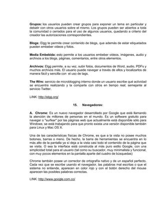 Grupos: los usuarios pueden crear grupos para exponer un tema en particular y
debatir con otros usuarios sobre el mismo. Los grupos pueden ser abiertos a toda
la comunidad o cerrados para el uso de algunos usuarios, quedando a criterio del
creador las autorizaciones correspondientes.

Blogs: Elgg te permite crear contenido de blogs, que además de estar etiquetados
pueden embeber videos y fotos.

Media Embebida: esto permite a los usuarios embeber videos, imágenes, audio y
archivos a los blogs, páginas, comentarios, entre otros elementos.

Archivos: Elgg permite, a su vez, subir fotos, documentos de Word, audio, PDFs y
muchos archivos más. El usuario puede navegar a través de ellos y localizarlos de
manera fácil y sencilla con el uso de tags.

The Wire: servicio de microblogging interno donde un usuario escribe qué actividad
se encuentra realizando y la comparte con otros en tiempo real; semejante al
servicio Twitter.

LINK: http://elgg.org/

                               15.    Navegadores:

A. Chrome: Es un nuevo navegador desarrollado por Google que está llamando
la atención de millones de personas en el mundo. Es un software gratuito para
navegar o "surfear" por las páginas web que actualmente está disponible sólo para
Windows; se está trabajando para que pronto exista una versión disponible también
para Linux y Mac OS X.

Una de las características físicas de Chrome, es que a la vista no posee muchos
botones, barras o menú. De hecho, la barra de herramientas se encuentra en lo
más alto de la pantalla ya sí deja a la vista casi todo el contenido de la página que
se visita. O sea la interface está construida al más puro estilo Google, con una
simplicidad total para el usuario (tal como su buscador, muy minimalista y funcional,
con muy pocos elementos en la pantalla aparte del cuadro de búsquedas)

Chrome también posee un corrector de ortografía nativo y de un español perfecto.
Cada vez que se escribe usando el navegador, las palabras mal escritas o que el
sistema no entiende, aparecen en color rojo y con el botón derecho del mouse
aparecen las posibles palabras correctas.

LINK: http://www.google.com.co/
 