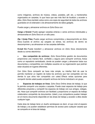 como imágenes, archivos de música, vídeos, postales, pdf, etc, y mantenerlos
organizados en carpetas, lo que hace que sea más fácil de localizar y acceder a
ellos. Zoho Docs también actúa como una copia de seguridad de todos los archivos
guardados en el ordenador o de almacenamiento de datos gadgets.

Puede cargar y almacenar archivos en Zoho Docs con:

Carga a Granel: Puede agregar carpetas enteras o varios archivos individuales y
almacenarlas en Zoho Docs en un sólo paso.

Zip / Unzip Files: Puede cargar archivos comprimidos y descomprimirlo en Zoho
Docs. Cuando el archivo zip cargado se extrae, los archivos de dentro se
descomprimen y se almacenan en las carpetas definidas.

E-mail En: Puede transferir y almacenar archivos en Zoho Docs directamente
desde su correo electrónico

       Uso compartido de archivos: Zoho Docs-Online gestión de documentos
proporciona una manera fácil, confiable y segura para compartir archivos. Actúa
como un repositorio centralizado, donde se pueden cargar y almacenar todos sus
documentos y compartirlos con múltiples usuarios en su organización que podrían
estar situados en lugares diferentes.

Con Zoho Docs compartir se hace más simple, su interfaz fácil de usar le
permite mantener un registro de todos los archivos que han compartido con los
demás lo que otros han compartido con usted. Ofrece varias opciones para
compartir donde usted puede compartir archivos de forma individual o en grupo.

       Espacios de trabajos en línea: Zoho Docs Online áreas de trabajo, lo que
le permite compartir una carpeta o carpetas. Puede crear espacios de trabajo para
diferentes proyectos y compartir los espacios de trabajo con sus amigos, colegas,
etc. Hace que compartir archivos con facilidad y proporciona un espacio de trabajo
colaborativo compartido de documentos. Usted y sus compañeros pueden trabajar
en el mismo documento disponible en las áreas de trabajo y acceder a ellos desde
cualquier lugar.

Cada área de trabajo tiene un dueño worskspace es decir, el que creó el espacio
de trabajo y se pueden establecer permisos de acceso para cualquier carpeta que
se comparte en el área de trabajo.
 