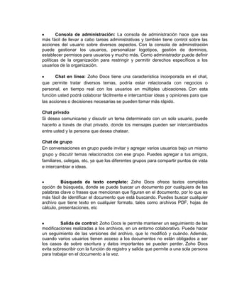 Consola de administración: La consola de administración hace que sea
más fácil de llevar a cabo tareas administrativas y también tiene control sobre las
acciones del usuario sobre diversos aspectos. Con la consola de administración
puede gestionar los usuarios, personalizar logotipos, gestión de dominios,
establecer permisos para usuarios y mucho más. Como administrador puede definir
políticas de la organización para restringir y permitir derechos específicos a los
usuarios de la organización.

       Chat en línea: Zoho Docs tiene una característica incorporada en el chat,
que permite tratar diversos temas, podría estar relacionada con negocios o
personal, en tiempo real con los usuarios en múltiples ubicaciones. Con esta
función usted podrá colaborar fácilmente e intercambiar ideas y opiniones para que
las acciones o decisiones necesarias se pueden tomar más rápido.

Chat privado
Si desea comunicarse y discutir un tema determinado con un solo usuario, puede
hacerlo a través de chat privado, donde los mensajes pueden ser intercambiados
entre usted y la persona que desea chatear.

Chat de grupo
En conversaciones en grupo puede invitar y agregar varios usuarios bajo un mismo
grupo y discutir temas relacionados con ese grupo. Puedes agregar a tus amigos,
familiares, colegas, etc, ya que los diferentes grupos para compartir puntos de vista
e intercambiar e ideas.


          Búsqueda de texto completo: Zoho Docs ofrece textos completos
opción de búsqueda, donde se puede buscar un documento por cualquiera de las
palabras clave o frases que mencionan que figuran en el documento, por lo que es
más fácil de identificar el documento que está buscando. Puedes buscar cualquier
archivo que tiene texto en cualquier formato, tales como archivos PDF, hojas de
cálculo, presentaciones, etc


         Salida de control: Zoho Docs le permite mantener un seguimiento de las
modificaciones realizadas a los archivos, en un entorno colaborativo. Puede hacer
un seguimiento de las versiones del archivo, que lo modificó y cuándo. Además,
cuando varios usuarios tienen acceso a los documentos no están obligados a ser
los casos de sobre escritura y datos importantes se pueden perder. Zoho Docs
evita sobrescribir con la función de registro y salida que permite a una sola persona
para trabajar en el documento a la vez.
 