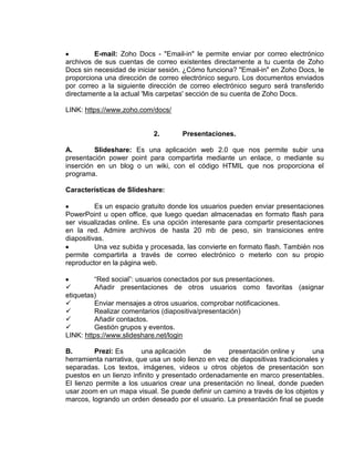 E-mail: Zoho Docs - "Email-in" le permite enviar por correo electrónico
archivos de sus cuentas de correo existentes directamente a tu cuenta de Zoho
Docs sin necesidad de iniciar sesión. ¿Cómo funciona? "Email-in" en Zoho Docs, le
proporciona una dirección de correo electrónico seguro. Los documentos enviados
por correo a la siguiente dirección de correo electrónico seguro será transferido
directamente a la actual 'Mis carpetas' sección de su cuenta de Zoho Docs.

LINK: https://www.zoho.com/docs/


                            2.        Presentaciones.

A.       Slideshare: Es una aplicación web 2.0 que nos permite subir una
presentación power point para compartirla mediante un enlace, o mediante su
inserción en un blog o un wiki, con el código HTMIL que nos proporciona el
programa.

Características de Slideshare:

          Es un espacio gratuito donde los usuarios pueden enviar presentaciones
PowerPoint u open office, que luego quedan almacenadas en formato flash para
ser visualizadas online. Es una opción interesante para compartir presentaciones
en la red. Admire archivos de hasta 20 mb de peso, sin transiciones entre
diapositivas.
          Una vez subida y procesada, las convierte en formato flash. También nos
permite compartirla a través de correo electrónico o meterlo con su propio
reproductor en la página web.

         “Red social”: usuarios conectados por sus presentaciones.
        Añadir presentaciones de otros usuarios como favoritas (asignar
etiquetas)
        Enviar mensajes a otros usuarios, comprobar notificaciones.
        Realizar comentarios (diapositiva/presentación)
        Añadir contactos.
        Gestión grupos y eventos.
LINK: https://www.slideshare.net/login

B.       Prezi: Es      una aplicación      de      presentación online y       una
herramienta narrativa, que usa un solo lienzo en vez de diapositivas tradicionales y
separadas. Los textos, imágenes, videos u otros objetos de presentación son
puestos en un lienzo infinito y presentado ordenadamente en marco presentables.
El lienzo permite a los usuarios crear una presentación no lineal, donde pueden
usar zoom en un mapa visual. Se puede definir un camino a través de los objetos y
marcos, logrando un orden deseado por el usuario. La presentación final se puede
 