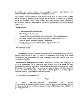desarrollar en una ventana del navegador, también               permitiendo    una
presentación fuera de línea con sólo descargar el archivo.
Prezi usa un modelo freemium. Los usuarios que usan el Prezi público pueden
editar, mostrar y descargar sus trabajos en la web de la aplicación, y quienes
pagan por el Prezi Enjoy o una licencia Prezi Pro pueden crear, compartir y
descargar los archivos. Prezi también ofrece una licencia especial para estudiantes
y educadores.
Características.

     Creación de textos instantáneos.
     Plantillas predeterminadas.
     Insertar archivos multimedios, como imágenes, video u otros objetos.
     Se puede invitar a otros usuarios en la edición de la presentación.
     Paso de zooms delicados, limpios y dinámicos.
     Distribución y ocupación infinita de los objetos multimedia.

LINK: http://prezi.com/


C. Photosnack: es una excelente aplicación con la cual podrás crear y compartir
galerías de fotos en la Web. Su gestión es realmente muy simple y te ofrece
herramientas de personalización muy atractivas como por ejemplo una gran
variedad de plantillas.

Características principales: Photosnack posee una opción para configurar el
modo de navegación de la galería de fotos creada, dando la opción de verla
en pantalla completa o mostrando los botones para compartir el contenido en las
diferentes redes sociales. Para promocionar o mostrar tu álbum solo deberás copiar
la URL que crea Photosnack. La aplicación es 100% gratuita e incluye algunas
opciones extra de capacidad por sólo unos dólares.

LINK: http://www.photosnack.com/

                                 3.       Blogs.

Es      un sitio     web periódicamente        actualizado      que       recopila
cronológicamente textos o artículos de uno o varios autores, apareciendo primero
el más reciente, donde el autor conserva siempre la libertad de dejar publicado lo
que crea pertinente.
 