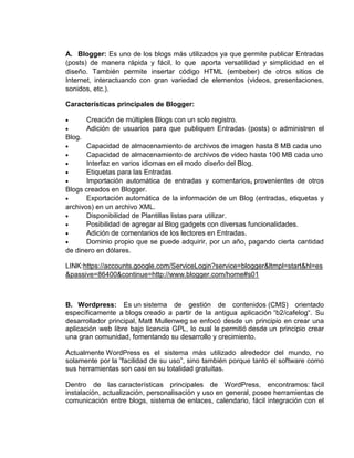 A. Blogger: Es uno de los blogs más utilizados ya que permite publicar Entradas
(posts) de manera rápida y fácil, lo que aporta versatilidad y simplicidad en el
diseño. También permite insertar código HTML (embeber) de otros sitios de
Internet, interactuando con gran variedad de elementos (videos, presentaciones,
sonidos, etc.).

Características principales de Blogger:

        Creación de múltiples Blogs con un solo registro.
        Adición de usuarios para que publiquen Entradas (posts) o administren el
Blog.
       Capacidad de almacenamiento de archivos de imagen hasta 8 MB cada uno
       Capacidad de almacenamiento de archivos de video hasta 100 MB cada uno
       Interfaz en varios idiomas en el modo diseño del Blog.
       Etiquetas para las Entradas
       Importación automática de entradas y comentarios, provenientes de otros
Blogs creados en Blogger.
       Exportación automática de la información de un Blog (entradas, etiquetas y
archivos) en un archivo XML.
       Disponibilidad de Plantillas listas para utilizar.
       Posibilidad de agregar al Blog gadgets con diversas funcionalidades.
       Adición de comentarios de los lectores en Entradas.
       Dominio propio que se puede adquirir, por un año, pagando cierta cantidad
de dinero en dólares.

LINK:https://accounts.google.com/ServiceLogin?service=blogger&ltmpl=start&hl=es
&passive=86400&continue=http://www.blogger.com/home#s01



B. Wordpress: Es un sistema de gestión de contenidos (CMS) orientado
específicamente a blogs creado a partir de la antigua aplicación “b2/cafelog“. Su
desarrollador principal, Matt Mullenweg se enfocó desde un principio en crear una
aplicación web libre bajo licencia GPL, lo cual le permitió desde un principio crear
una gran comunidad, fomentando su desarrollo y crecimiento.

Actualmente WordPress es el sistema más utilizado alrededor del mundo, no
solamente por la ”facilidad de su uso”, sino también porque tanto el software como
sus herramientas son casi en su totalidad gratuitas.

Dentro de las características principales de WordPress, encontramos: fácil
instalación, actualización, personalisación y uso en general, posee herramientas de
comunicación entre blogs, sistema de enlaces, calendario, fácil integración con el
 