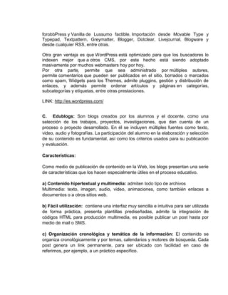 forobbPress y Vanilla de Lussumo factible, Importación desde Movable Type y
Typepad, Textpattern, Greymatter, Blogger, Dotclear, Livejournal, Blogware y
desde cualquier RSS, entre otras.

Otra gran ventaja es que WordPress está optimizado para que los buscadores lo
indexen mejor que a otros CMS, por este hecho está siendo adoptado
masivamente por muchos webmasters hoy por hoy.
Por otra parte, permite que sea administrado por múltiples autores,
permite comentarios que pueden ser publicados en el sitio, borrados o marcados
como spam, Widgets para los Themes, admite pluggins, gestión y distribución de
enlaces, y además permite ordenar artículos y páginas en categorías,
subcategorías y etiquetas, entre otras prestaciones.

LINK: http://es.wordpress.com/


C. Edublogs: Son blogs creados por los alumnos y el docente, como una
selección de los trabajos, proyectos, investigaciones, que dan cuenta de un
proceso o proyecto desarrollado. En él se incluyen múltiples fuentes como texto,
video, audio y fotografías. La participación del alumno en la elaboración y selección
de su contenido es fundamental, así como los criterios usados para su publicación
y evaluación.

Características:

Como medio de publicación de contenido en la Web, los blogs presentan una serie
de características que los hacen especialmente útiles en el proceso educativo.

a) Contenido hipertextual y multimedia: admiten todo tipo de archivos
Multimedia: texto, imagen, audio, video, animaciones, como también enlaces a
documentos o a otros sitios web.

b) Fácil utilización: contiene una interfaz muy sencilla e intuitiva para ser utilizada
de forma práctica, presenta plantillas prediseñadas, admite la integración de
códigos HTML para producción multimedia, es posible publicar un post hasta por
medio de mail o SMS.

c) Organización cronológica y temática de la información: El contenido se
organiza cronológicamente y por temas, calendarios y motores de búsqueda. Cada
post genera un link permanente, para ser ubicado con facilidad en caso de
referirnos, por ejemplo, a un práctico específico.
 