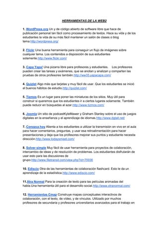 HERRAMIENTAS DE LA WEB2

1. WordPress.org Un y de código abierto de software libre que hace de
publicación personal tan fácil como procesamiento de textos. Hace su vida y de los
estudiantes la vida de su más fácil mantener un salón de clases o blog
tema.http://wordpress.org/

2. Flickr Una buena herramienta para conseguir un flujo de imágenes sobre
cualquier tema. Los contenidos a disposición de sus estudiantes
solamente.http://www.flickr.com/

3. Capa Yapa! Una pizarra libre para profesores y estudiantes. Los profesores
pueden crear las tareas y exámenes, que se anotan y analizan y comparten las
pruebas de otros profesores también.http://ww35.yapacapa.com/

4. Quizlet Algo más que tarjetas y muy fácil de usar. Que los estudiantes se inició
el buenos hábitos de estudio.http://quizlet.com/

5. Tizmos Es un lugar para poner las miniaturas de los sitios. Muy útil para
construir si queremos que los estudiantes ir a ciertos lugares solamente. También
puede reducir en búsquedas al azar.http://www.tizmos.com/

6. Joomla Un sitio de podcastKyleMawer y Graham Stanley sobre el uso de juegos
digitales en la enseñanza y el aprendizaje de idiomas.http://www.dgtall.net/

7. Conozca hoy Alienta a los estudiantes a utilizar la transmisión en vivo en el aula
para hacer comentarios, preguntas, y usar esa retroalimentación para hacer
presentaciones y deja que los profesores mejorar sus puntos y estudiante necesita
dirección.http://www.todaysmeet.com/

8. Solver simple Muy fácil de usar herramienta para proyectos de colaboración,
intercambio de ideas y de resolución de problemas. Los estudiantes disfrutarán de
usar esto para las discusiones de
grupo.http://www.filetransit.com/view.php?id=75936

10. Ediscio Otra de las herramientas de colaboración flashcard. Esto le da un
aprendizaje de la estadística.http://www.ediscio.com/

11.Xtra Normal Para la creación de texto para las películas animadas del
habla.Una herramienta útil para el desarrollo social.http://www.xtranormal.com/

12. Herramientas Cmap Construye mapas conceptuales interactivos de
colaboración, con el texto, de vídeo, y de vínculos. Utilizado por muchos
profesores de secundaria y profesores universitarios avanzados para el trabajo en
 