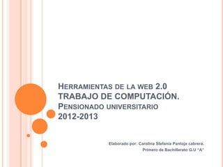 HERRAMIENTAS DE LA WEB 2.0
TRABAJO DE COMPUTACIÓN.
PENSIONADO UNIVERSITARIO
2012-2013


          Elaborado por: Carolina Stefanía Pantoja cabrera.
                           Primero de Bachillerato G.U “A”
 