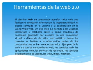 Herramientas de la web 2.0
                             .
El término Web 2.0 comprende aquellos sitios web que
facilitan el compartir información, la interoperabilidad, el
diseño centrado en el usuario y la colaboración en la
World Wide Web. Un sitio Web 2.0 permite a los usuarios
interactuar y colaborar entre sí como creadores de
contenido generado por usuarios en una comunidad
virtual, a diferencia de sitios web estáticos donde los
usuarios se limitan a la observación pasiva de los
contenidos que se han creado para ellos. Ejemplos de la
Web 2.0 son las comunidades web, los servicios web, las
aplicaciones Web, los servicios de red social, los servicios
de alojamiento de videos, las wikis, blogs, mashups.
 