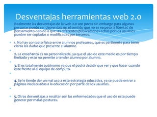 Desventajas herramientas web 2.0
Realmente las desventajas de la web 2.0 son pocas sin embargo para algunas
personas puede ser desventaja en el sentido que no se respeta la libertad de
pensamiento debido a que las diferentes publicaciones echas por los usuarios
pueden ser copiadas o modificadas por terceros.

1. No hay contacto físico entre alumnos profesores, que es pertinente para tener
claras las dudas que presente el alumno.

2. La enseñanza es no personalizada, ya que el uso de este medio es por tiempo
limitado y esto no permite a tender alumno por alumno.

3. El es totalmente autónomo ya que el podrá decidir que ver y que hacer cuando
este frente al el equipo de computo.


4. Se le tiende dar un mal uso a esta estrategia educativa, ya se puede entrar a
páginas inadecuadas a la educación por parte de los usuarios.


5. Otras desventajas a resaltar son las enfermedades que el uso de esta puede
generar por malas posturas.
 