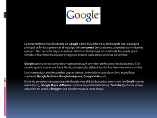 GOOGLE
La característica más destacada de Google como buscador es su facilidad de uso. La página
principal se limita a presentar el logotipo de la empresa (en ocasiones, adornado con imágenes
que permiten recordar algún evento o realizar un homenaje), un cuadro de búsqueda (para
introducir los términos a buscar) y algunos enlaces hacia otros servicios de la firma.
Google acepta varios comandos y operadores que permiten perfeccionar las búsquedas. Si el
usuario quiere buscar una frase literal, por ejemplo, deberá escribir los términos entre comillas.
Los internautas también pueden buscar ciertos contenidos o tipos de archivo específicos
mediante Google Noticias, Google Imágenes, GoogleVideo, etc.
Entre los servicios más populares de Google más allá del buscador, se encuentran Gmail (correo
electrónico), Google Maps, AdSense (sistema de publicidad online), Youtube (portal de videos
adquirido en 2006) y Blogger (una plataforma para crear blogs).
 