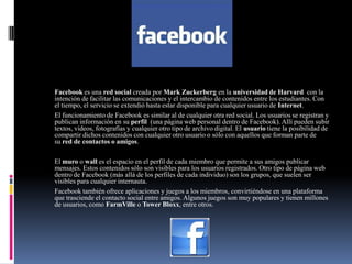 FACEBOOK
Facebook es una red social creada por Mark Zuckerberg en la universidad de Harvard con la
intención de facilitar las comunicaciones y el intercambio de contenidos entre los estudiantes. Con
el tiempo, el servicio se extendió hasta estar disponible para cualquier usuario de Internet.
El funcionamiento de Facebook es similar al de cualquier otra red social. Los usuarios se registran y
publican información en su perfil (una página web personal dentro de Facebook). Allí pueden subir
textos, videos, fotografías y cualquier otro tipo de archivo digital. El usuario tiene la posibilidad de
compartir dichos contenidos con cualquier otro usuario o sólo con aquellos que forman parte de
su red de contactos o amigos.
El muro o wall es el espacio en el perfil de cada miembro que permite a sus amigos publicar
mensajes. Estos contenidos sólo son visibles para los usuarios registrados. Otro tipo de página web
dentro de Facebook (más allá de los perfiles de cada individuo) son los grupos, que suelen ser
visibles para cualquier internauta.
Facebook también ofrece aplicaciones y juegos a los miembros, convirtiéndose en una plataforma
que trasciende el contacto social entre amigos. Algunos juegos son muy populares y tienen millones
de usuarios, como FarmVille o Tower Bloxx, entre otros.
 