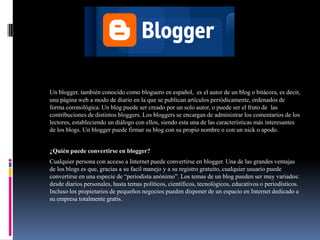 BLOGGER
Un blogger, también conocido como bloguero en español, es el autor de un blog o bitácora, es decir,
una página web a modo de diario en la que se publican artículos periódicamente, ordenados de
forma coronológica. Un blog puede ser creado por un solo autor, o puede ser el fruto de las
contribuciones de distintos bloggers. Los bloggers se encargan de administrar los comentarios de los
lectores, estableciendo un diálogo con ellos, siendo esta una de las características más interesantes
de los blogs. Un blogger puede firmar su blog con su propio nombre o con un nick o apodo.
¿Quién puede convertirse en blogger?
Cualquier persona con acceso a Internet puede convertirse en blogger. Una de las grandes ventajas
de los blogs es que, gracias a su facil manejo y a su registro gratuito, cualquier usuario puede
convertirse en una especie de “periodista anónimo”. Los temas de un blog pueden ser muy variados:
desde diarios personales, hasta temas políticos, científicos, tecnológicos, educativos o periodísticos.
Incluso los propietarios de pequeños negocios pueden disponer de un espacio en Internet dedicado a
su empresa totalmente gratis.
 