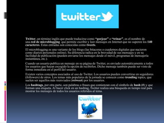 TWITTER
Twitter, un término inglés que puede traducirse como “gorjear” o “trinar”, es el nombre de
una red de microblogging que permite escribir y leer mensajes en Internet que no superen los 140
caracteres. Estas entradas son conocidas como tweets.
El microblogging es una variante de los blogs (las bitacoras o cuadernos digitales que nacieron
como diarios personales online). Su diferencia radica en la brevedad de sus mensajes y en su
facilidad de publicación (pueden enviarse los mensajes desde el móvil, programas de mensajería
instantánea, etc.).
Cuando un usuario publica un mensaje en su página de Twitter, es enviado automáticamente a todos
los usuarios que hayan escogido la opción de recibirlos. Dicho mensaje también puede ser visto de
forma inmediata en el perfil del usuario.
Existen varios conceptos asociados al uso de Twitter. Los usuarios pueden convertirse en seguidores
(followers) de otros. Los temas más populares de la jornada se conocen como trending topics, que
suelen ser aquellos más reenviados (retweet) por los usuarios.
Los hashtags, por otra parte, son palabras o frases que comienzan con el símbolo de hash (#) y que
forman una etiqueta. Al hacer click en un hashtag, Twitter realiza una búsqueda en tiempo real para
mostrar los mensajes de todos los usuarios referidos al tema.
 