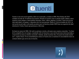 TUENTI
Tuenti es una red social española, lider en su mercado y creada en 2006. Para finales del 2011
contaba con más de 14 millones de usuarios. Permite al usuario crear su propio perfil, añadir a otros
usuarios como amigos e intercambiar mensajes, fotos, vídeos, páginas o eventos. Tiene servicio de
chat individual y en grupo y videochat solo con una persona. Hasta el 14 de noviembre de 2011, la
red social era privada y solo podía accederse por invitación,y desde 2009 tiene un requisito de edad
mínima de 14 años.Tuenti que pertenece a Movistar
Se lanzó en enero de 2006. Ahí salió su primera versión, sólo para unos cuantos conocidos. “La base
de la compañía fue con amigos, mandando sólo invitaciones a una red de personas interconectadas y
a través de esa masa ya fuimos creciendo. Además, desde el primer día, el usuario ha tenido mucho
uso”, explica Zaryn. En la actualidad para entrar en Tuenti.com se mantiene la necesidad de tener un
contacto dentro que envíe una invitación.
 