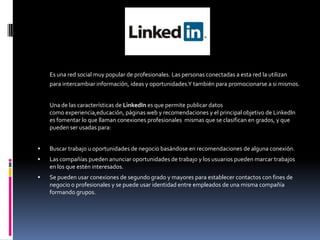 LINKEDIN
Es una red social muy popular de profesionales. Las personas conectadas a esta red la utilizan
para intercambiar información, ideas y oportunidades.Y también para promocionarse a si mismos.
Una de las características de LinkedIn es que permite publicar datos
como experiencia,educación, páginas web y recomendaciones y el principal objetivo de LinkedIn
es fomentar lo que llaman conexiones profesionales mismas que se clasifican en grados, y que
pueden ser usadas para:
 Buscar trabajo u oportunidades de negocio basándose en recomendaciones de alguna conexión.
 Las compañías pueden anunciar oportunidades de trabajo y los usuarios pueden marcar trabajos
en los que estén interesados.
 Se pueden usar conexiones de segundo grado y mayores para establecer contactos con fines de
negocio o profesionales y se puede usar identidad entre empleados de una misma compañía
formando grupos.
 