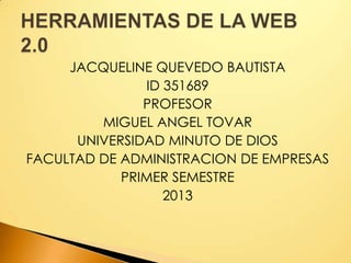 JACQUELINE QUEVEDO BAUTISTA
ID 351689
PROFESOR
MIGUEL ANGEL TOVAR
UNIVERSIDAD MINUTO DE DIOS
FACULTAD DE ADMINISTRACION DE EMPRESAS
PRIMER SEMESTRE
2013
 