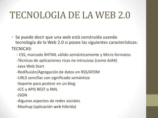 TECNOLOGIA DE LA WEB 2.0
• Se puede decir que una web está construida usando
tecnología de la Web 2.0 si posee las siguientes características:
TECNICAS:
- CSS, marcado XHTML válido semánticamente y Micro formatos
-Técnicas de aplicaciones ricas no intrusivas (como AJAX)
-Java Web Start
-Redifusión/Agregación de datos en RSS/ATOM
-URLS sencillas con significado semántico
-Soporte para postear en un blog
-JCC y APIS REST o XML
-JSON
-Algunos aspectos de redes sociales
-Mashup (aplicación web híbrida)
 