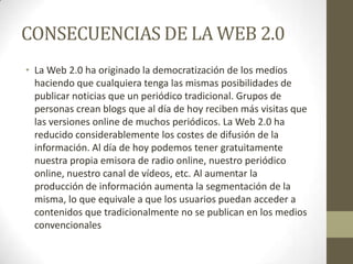 CONSECUENCIAS DE LA WEB 2.0
• La Web 2.0 ha originado la democratización de los medios
haciendo que cualquiera tenga las mismas posibilidades de
publicar noticias que un periódico tradicional. Grupos de
personas crean blogs que al día de hoy reciben más visitas que
las versiones online de muchos periódicos. La Web 2.0 ha
reducido considerablemente los costes de difusión de la
información. Al día de hoy podemos tener gratuitamente
nuestra propia emisora de radio online, nuestro periódico
online, nuestro canal de vídeos, etc. Al aumentar la
producción de información aumenta la segmentación de la
misma, lo que equivale a que los usuarios puedan acceder a
contenidos que tradicionalmente no se publican en los medios
convencionales
 