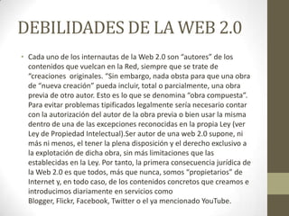 DEBILIDADES DE LA WEB 2.0
• Cada uno de los internautas de la Web 2.0 son “autores” de los
contenidos que vuelcan en la Red, siempre que se trate de
“creaciones originales. “Sin embargo, nada obsta para que una obra
de “nueva creación” pueda incluir, total o parcialmente, una obra
previa de otro autor. Esto es lo que se denomina “obra compuesta”.
Para evitar problemas tipificados legalmente sería necesario contar
con la autorización del autor de la obra previa o bien usar la misma
dentro de una de las excepciones reconocidas en la propia Ley (ver
Ley de Propiedad Intelectual).Ser autor de una web 2.0 supone, ni
más ni menos, el tener la plena disposición y el derecho exclusivo a
la explotación de dicha obra, sin más limitaciones que las
establecidas en la Ley. Por tanto, la primera consecuencia jurídica de
la Web 2.0 es que todos, más que nunca, somos “propietarios” de
Internet y, en todo caso, de los contenidos concretos que creamos e
introducimos diariamente en servicios como
Blogger, Flickr, Facebook, Twitter o el ya mencionado YouTube.
 