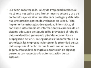 • . Es decir, cada vez más, la Ley de Propiedad Intelectual
no sólo se nos aplica para limitar nuestro acceso y uso de
contenidos ajenos sino también para proteger y defender
nuestros propios contenidos volcados en la Red. Falta
implementar estrategias de seguridad informática, el
constante intercambio de información y la carencia de un
sistema adecuado de seguridad ha provocado el robo de
datos e identidad generando pérdidas económicas y
propagación de virus. La seguridad es fundamental en la
tecnología, las empresas invierten en la seguridad de sus
datos y quizás el hecho de que la web aún no sea tan
segura, crea un leve rechazo a la transición de algunas
personas con respecto a la automatización de sus
sistemas.
 