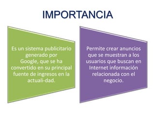 IMPORTANCIA
Es un sistema publicitario
generado por
Google, que se ha
convertido en su principal
fuente de ingresos en la
actuali-dad.

Permite crear anuncios
que se muestran a los
usuarios que buscan en
Internet información
relacionada con el
negocio.

 