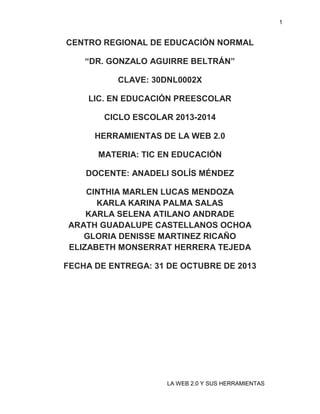 1

CENTRO REGIONAL DE EDUCACIÓN NORMAL
“DR. GONZALO AGUIRRE BELTRÁN”
CLAVE: 30DNL0002X
LIC. EN EDUCACIÓN PREESCOLAR
CICLO ESCOLAR 2013-2014
HERRAMIENTAS DE LA WEB 2.0
MATERIA: TIC EN EDUCACIÓN
DOCENTE: ANADELI SOLÍS MÉNDEZ
CINTHIA MARLEN LUCAS MENDOZA
KARLA KARINA PALMA SALAS
KARLA SELENA ATILANO ANDRADE
ARATH GUADALUPE CASTELLANOS OCHOA
GLORIA DENISSE MARTINEZ RICAÑO
ELIZABETH MONSERRAT HERRERA TEJEDA
FECHA DE ENTREGA: 31 DE OCTUBRE DE 2013

LA WEB 2.0 Y SUS HERRAMIENTAS

 