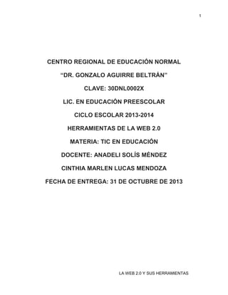 1

CENTRO REGIONAL DE EDUCACIÓN NORMAL
“DR. GONZALO AGUIRRE BELTRÁN”
CLAVE: 30DNL0002X
LIC. EN EDUCACIÓN PREESCOLAR
CICLO ESCOLAR 2013-2014
HERRAMIENTAS DE LA WEB 2.0
MATERIA: TIC EN EDUCACIÓN
DOCENTE: ANADELI SOLÍS MÉNDEZ
CINTHIA MARLEN LUCAS MENDOZA
FECHA DE ENTREGA: 31 DE OCTUBRE DE 2013

LA WEB 2.0 Y SUS HERRAMIENTAS

 